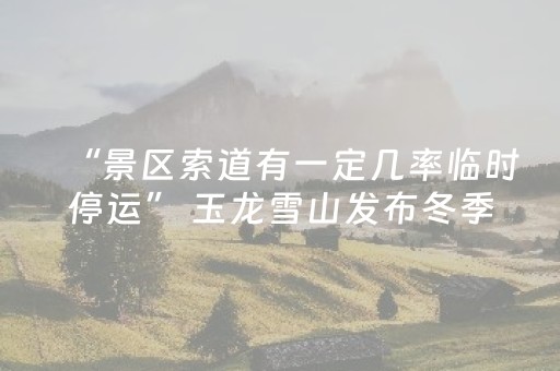 “景区索道有一定几率临时停运” 玉龙雪山发布冬季游览温馨提示