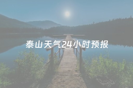 泰山天气24小时预报（泰山风景区天气预报24h）