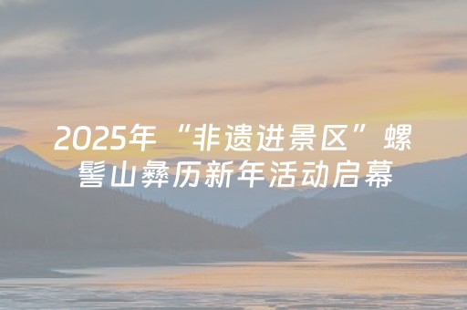 2025年“非遗进景区”螺髻山彝历新年活动启幕