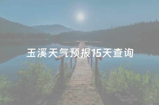 玉溪天气预报15天查询（玉溪天气预报15天查询当地
）