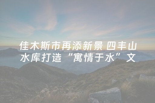 佳木斯市再添新景 四丰山水库打造“寓情于水”文化长廊