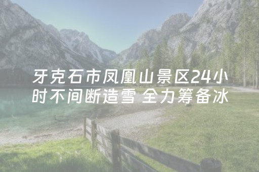 牙克石市凤凰山景区24小时不间断造雪 全力筹备冰雪日系列活动