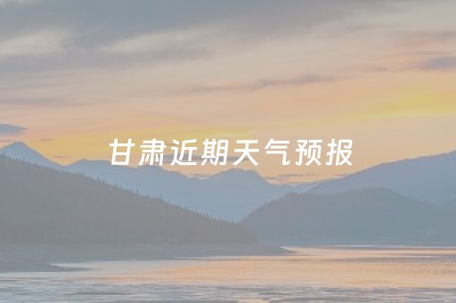 甘肃近期天气预报（甘肃近期天气预报查询）