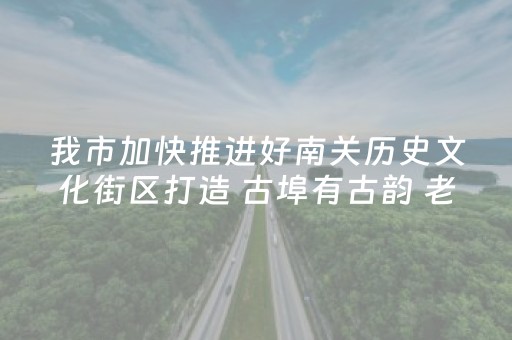我市加快推进好南关历史文化街区打造 古埠有古韵 老街焕新机