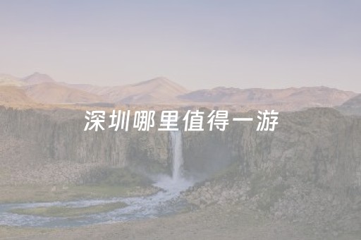 深圳哪里值得一游（深圳哪些地方值得去玩）