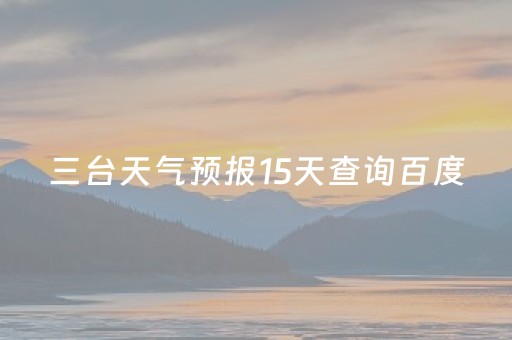 三台天气预报15天查询百度（三台天气预报15天预报）