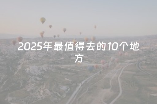 2025年最值得去的10个地方，没去会遗憾