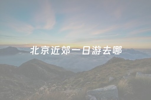 北京近郊一日游去哪（北京近郊一日游推荐）