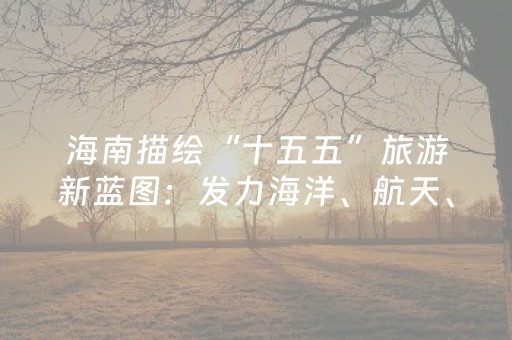 海南描绘“十五五”旅游新蓝图：发力海洋、航天、生态三大方向