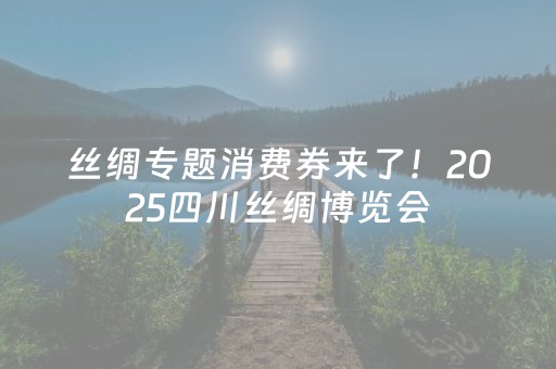 丝绸专题消费券来了！2025四川丝绸博览会，丝韵好物闭眼入