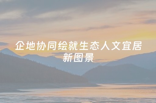 企地协同绘就生态人文宜居新图景