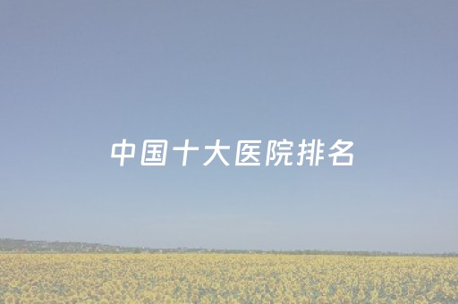 中国十大医院排名（中国十大医院排名如下?）