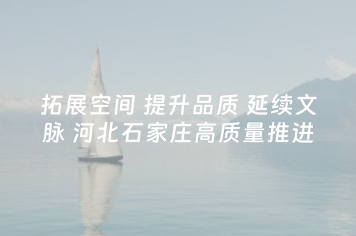 拓展空间 提升品质 延续文脉 河北石家庄高质量推进城市更新