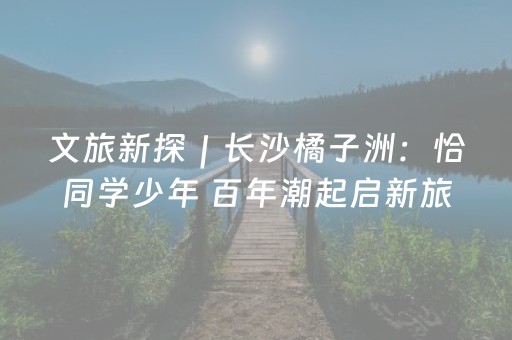 文旅新探｜长沙橘子洲：恰同学少年 百年潮起启新旅