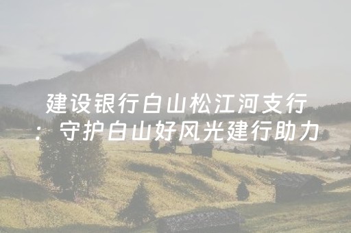 建设银行白山松江河支行：守护白山好风光建行助力文旅旺