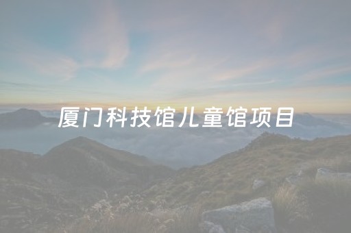 厦门科技馆儿童馆项目（厦门科技馆的儿童馆里面有什么好玩的）