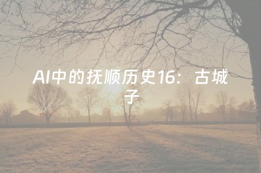 AI中的抚顺历史16：古城子
