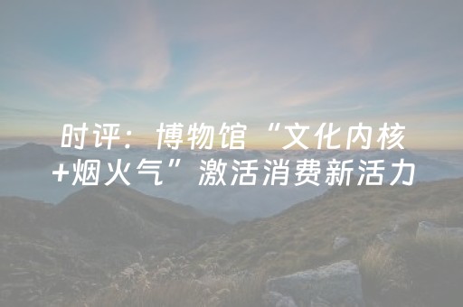 时评：博物馆“文化内核+烟火气”激活消费新活力