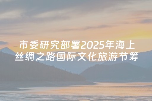 市委研究部署2025年海上丝绸之路国际文化旅游节筹备工作