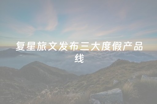 复星旅文发布三大度假产品线，集中签约18个合作项目