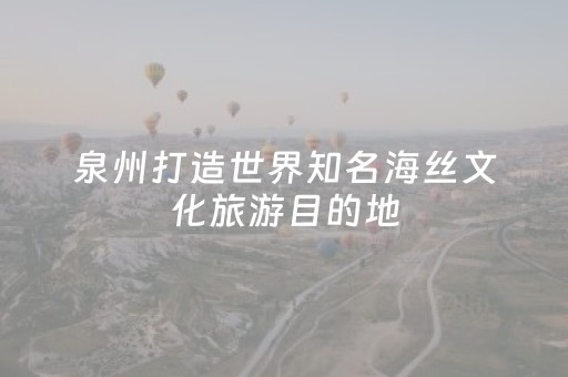 泉州打造世界知名海丝文化旅游目的地