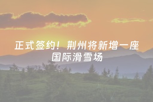 正式签约！荆州将新增一座国际滑雪场