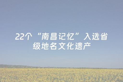 22个“南昌记忆”入选省级地名文化遗产