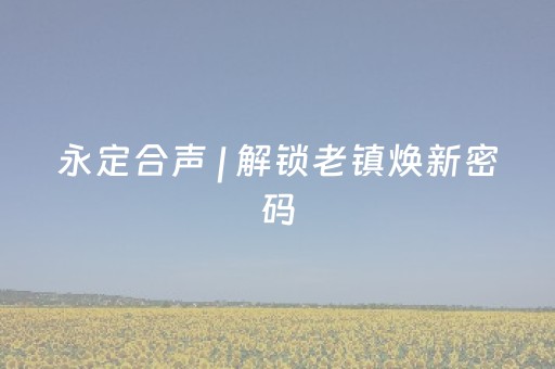 永定合声 | 解锁老镇焕新密码