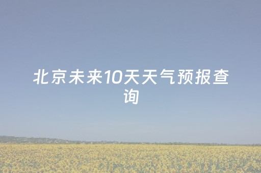 北京未来10天天气预报查询（北京未来10天天气预报查询表）