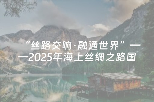 “丝路交响·融通世界”——2025年海上丝绸之路国际文化旅游节将于12月9日至15日在泉州举行