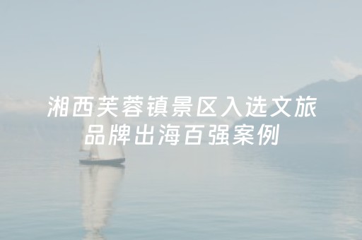 湘西芙蓉镇景区入选文旅品牌出海百强案例