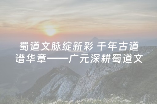 蜀道文脉绽新彩 千年古道谱华章——广元深耕蜀道文化保护传承发展成效显著