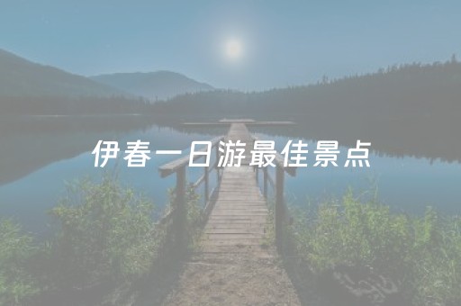 伊春一日游最佳景点（伊春一日游攻略）