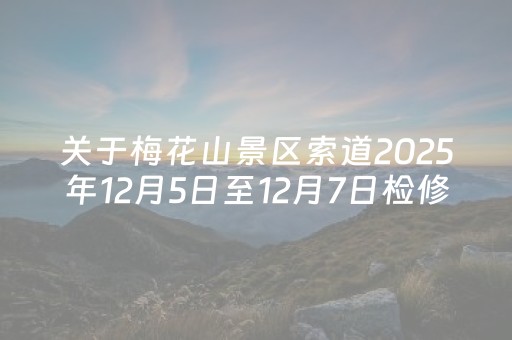 关于梅花山景区索道2025年12月5日至12月7日检修暂不对外开放的公告