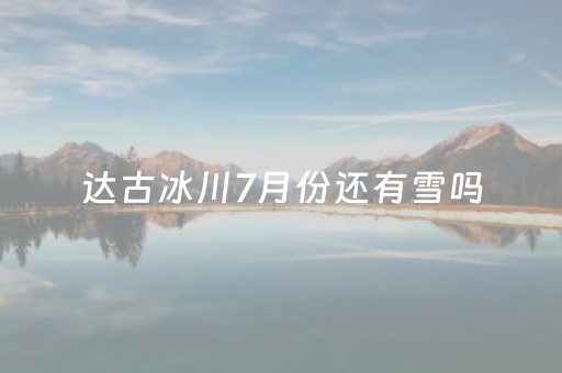 达古冰川7月份还有雪吗（达古冰川几月份下雪）