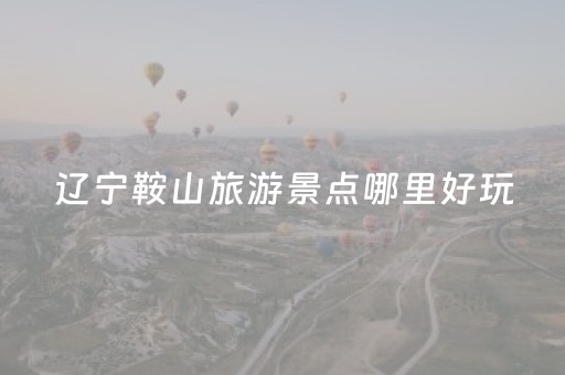 辽宁鞍山旅游景点哪里好玩（辽宁鞍山旅游景点攻略）