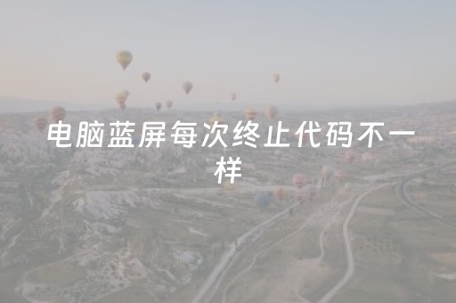 电脑蓝屏每次终止代码不一样（电脑蓝屏每次终止代码不一样怎么办）