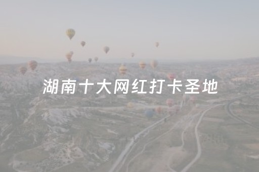 湖南十大网红打卡圣地（湖南网红地方有哪些）