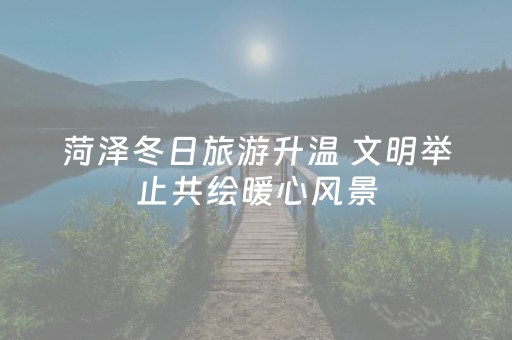 菏泽冬日旅游升温 文明举止共绘暖心风景