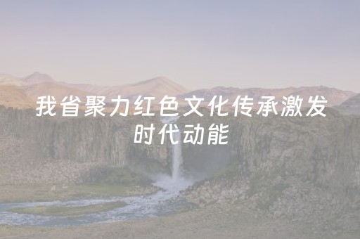 我省聚力红色文化传承激发时代动能