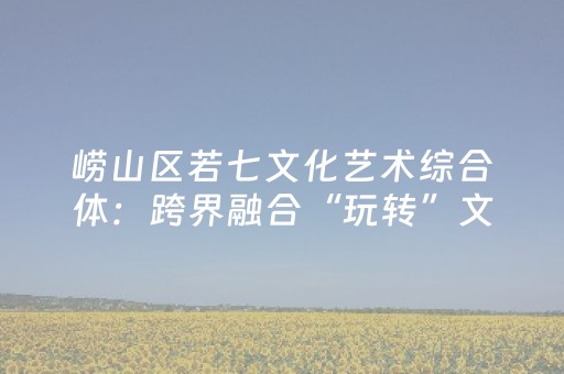 崂山区若七文化艺术综合体：跨界融合“玩转”文旅