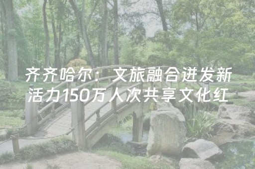 齐齐哈尔：文旅融合迸发新活力150万人次共享文化红利、游客量年均增长26%