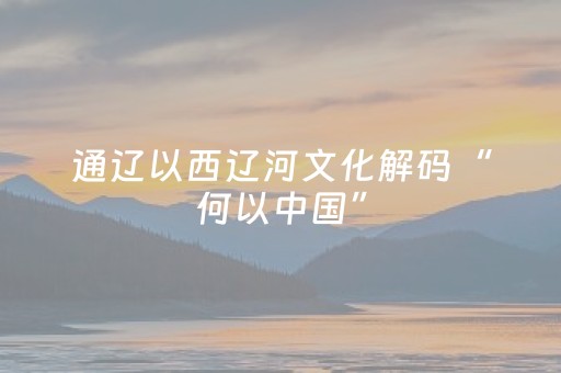 通辽以西辽河文化解码“何以中国”