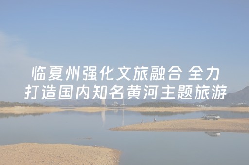 临夏州强化文旅融合 全力打造国内知名黄河主题旅游目的地