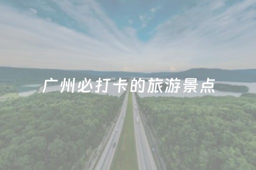 广州必打卡的旅游景点（广州必去的十大旅游景点推荐4）