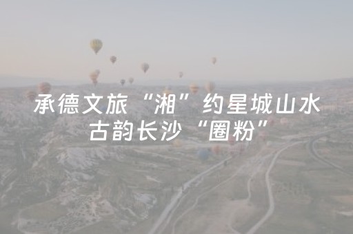 承德文旅“湘”约星城山水古韵长沙“圈粉”