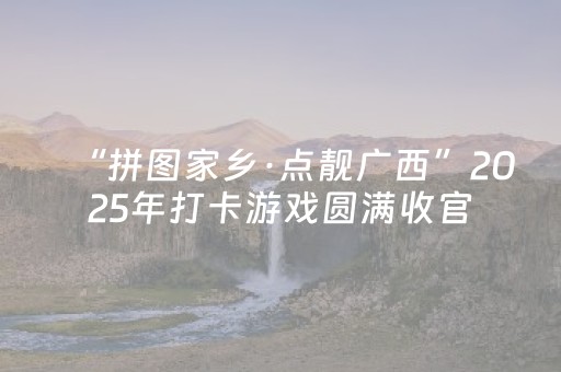 “拼图家乡·点靓广西”2025年打卡游戏圆满收官