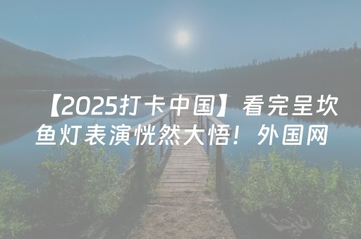 【2025打卡中国】看完呈坎鱼灯表演恍然大悟！外国网红：原来中国的“鱼”自带“好运Buff”
