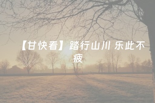 【甘快看】踏行山川 乐此不疲