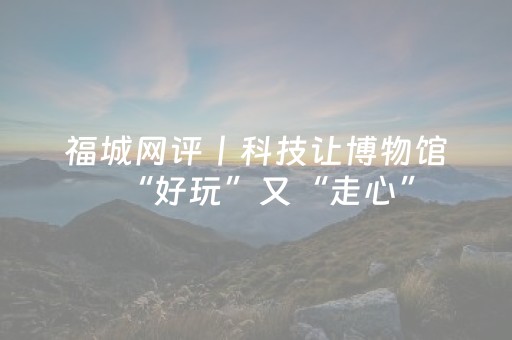 福城网评丨科技让博物馆“好玩”又“走心”
